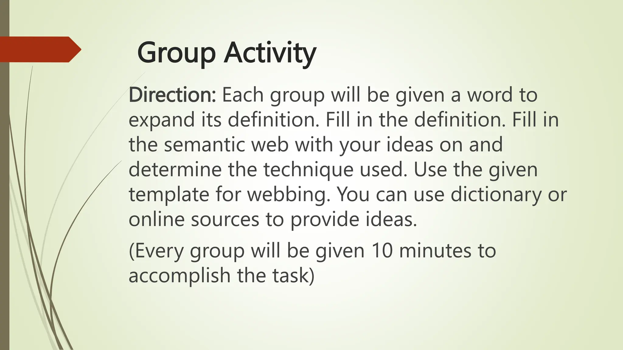 Group Activity
Direction: Each group will be given a word to
expand its definition. Fill in the definition. Fill in
the semantic web with your ideas on and
determine the technique used. Use the given
template for webbing. You can use dictionary or
online sources to provide ideas.
(Every group will be given 10 minutes to
accomplish the task)
 