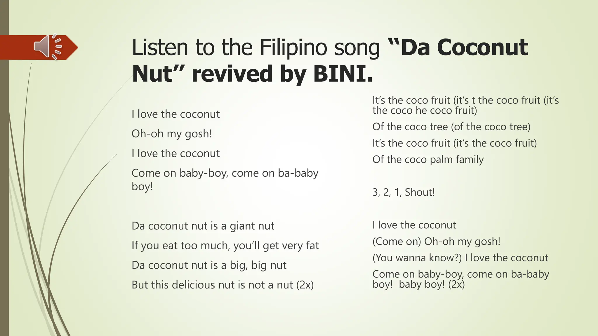 Listen to the Filipino song “Da Coconut
Nut” revived by BINI.
I love the coconut
Oh-oh my gosh!
I love the coconut
Come on baby-boy, come on ba-baby
boy!
Da coconut nut is a giant nut
If you eat too much, you’ll get very fat
Da coconut nut is a big, big nut
But this delicious nut is not a nut (2x)
It’s the coco fruit (it’s t the coco fruit (it’s
the coco he coco fruit)
Of the coco tree (of the coco tree)
It’s the coco fruit (it’s the coco fruit)
Of the coco palm family
3, 2, 1, Shout!
I love the coconut
(Come on) Oh-oh my gosh!
(You wanna know?) I love the coconut
Come on baby-boy, come on ba-baby
boy! baby boy! (2x)
 