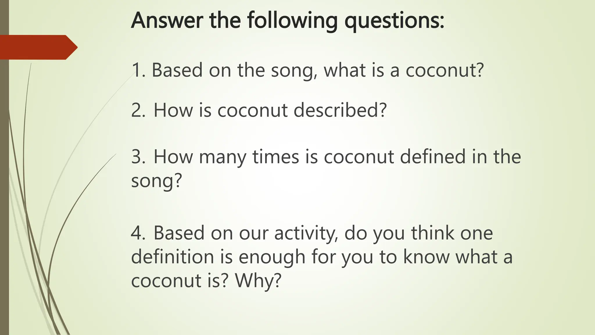Answer the following questions:
1. Based on the song, what is a coconut?
2. How is coconut described?
3. How many times is coconut defined in the
song?
4. Based on our activity, do you think one
definition is enough for you to know what a
coconut is? Why?
 