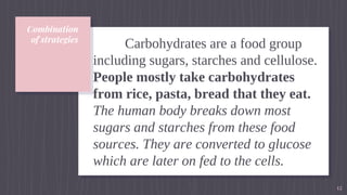 Combination
of strategies
Carbohydrates are a food group
including sugars, starches and cellulose.
People mostly take carbohydrates
from rice, pasta, bread that they eat.
The human body breaks down most
sugars and starches from these food
sources. They are converted to glucose
which are later on fed to the cells.
12
 