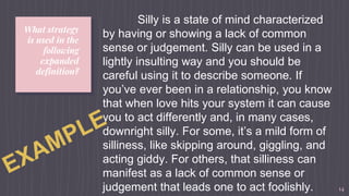 What strategy
is used in the
following
expanded
definition?
14
Silly is a state of mind characterized
by having or showing a lack of common
sense or judgement. Silly can be used in a
lightly insulting way and you should be
careful using it to describe someone. If
you’ve ever been in a relationship, you know
that when love hits your system it can cause
you to act differently and, in many cases,
downright silly. For some, it’s a mild form of
silliness, like skipping around, giggling, and
acting giddy. For others, that silliness can
manifest as a lack of common sense or
judgement that leads one to act foolishly.
 