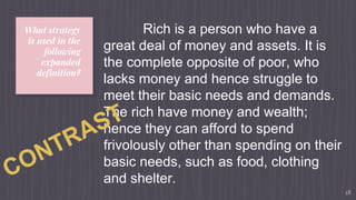What strategy
is used in the
following
expanded
definition?
18
Rich is a person who have a
great deal of money and assets. It is
the complete opposite of poor, who
lacks money and hence struggle to
meet their basic needs and demands.
The rich have money and wealth;
hence they can afford to spend
frivolously other than spending on their
basic needs, such as food, clothing
and shelter.
 