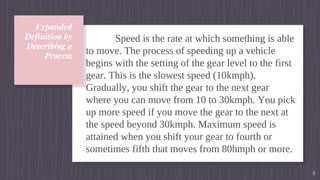 Expanded
Definition by
Describing a
Process
Speed is the rate at which something is able
to move. The process of speeding up a vehicle
begins with the setting of the gear level to the first
gear. This is the slowest speed (10kmph).
Gradually, you shift the gear to the next gear
where you can move from 10 to 30kmph. You pick
up more speed if you move the gear to the next at
the speed beyond 30kmph. Maximum speed is
attained when you shift your gear to fourth or
sometimes fifth that moves from 80hmph or more.
8
 