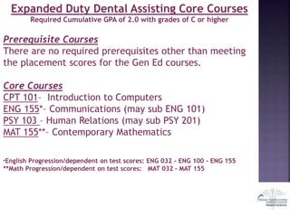 Expanded Duty Dental Assisting Core Courses
Required Cumulative GPA of 2.0 with grades of C or higher
Prerequisite Courses
There are no required prerequisites other than meeting
the placement scores for the Gen Ed courses.
Core Courses
CPT 101– Introduction to Computers
ENG 155*– Communications (may sub ENG 101)
PSY 103 – Human Relations (may sub PSY 201)
MAT 155**– Contemporary Mathematics
*English Progression/dependent on test scores: ENG 032 - ENG 100 - ENG 155
**Math Progression/dependent on test scores: MAT 032 - MAT 155
 