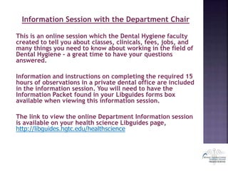Information Session with the Department Chair
This is an online session which the Dental Hygiene faculty
created to tell you about classes, clinicals, fees, jobs, and
many things you need to know about working in the field of
Dental Hygiene - a great time to have your questions
answered.
Information and instructions on completing the required 15
hours of observations in a private dental office are included
in the information session. You will need to have the
Information Packet found in your Libguides forms box
available when viewing this information session.
The link to view the online Department Information session
is available on your health science Libguides page,
http://libguides.hgtc.edu/healthscience
 