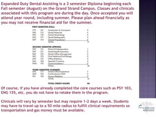 Expanded Duty Dental Assisting is a 3 semester Diploma beginning each
Fall semester (August) on the Grand Strand Campus. Classes and clinicals
associated with this program are during the day. Once accepted you will
attend year round, including summer. Please plan ahead financially as
you may not receive financial aid for the summer.
Of course, if you have already completed the core courses such as PSY 103,
ENG 155, etc. you do not have to retake them in the program.
Clinicals will vary by semester but may require 1-2 days a week. Students
may have to travel up to a 50 mile radius to fulfill clinical requirements so
transportation and gas money must be available.
 