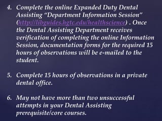 4. Complete the online Expanded Duty Dental
Assisting “Department Information Session”
(http://libguides.hgtc.edu/healthscience) . Once
the Dental Assisting Department receives
verification of completing the online Information
Session, documentation forms for the required 15
hours of observations will be e-mailed to the
student.
5. Complete 15 hours of observations in a private
dental office.
6. May not have more than two unsuccessful
attempts in your Dental Assisting
prerequisite/core courses.
 