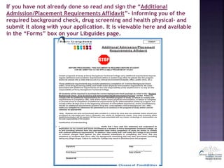 If you have not already done so read and sign the “Additional
Admission/Placement Requirements Affidavit”- informing you of the
required background check, drug screening and health physical- and
submit it along with your application. It is viewable here and available
in the “Forms” box on your Libguides page.
Hor ry Ge orge town
T E C H N I C A L C O L L E G E
ITEM #1
Additional Admission/Placement
Requirements Affidavit
BEFORE PROCEEDING: THIS DOCUMENT IS REQUIRED BEFORE STUDENT
CAN BE ADMITTED TO AN APPLICABLE PROGRAM OF STUDY.
Certain programs of study at Horry-Georgetown Technical College carry additional requirements beyond
regular admission and academic requirements before a student may either be placed into the program
and/or be placed into a class that occurs in a clinical environment (hospital, office, public clinic, etc.).
Those additional requirements may include satisfactory completion of: Criminal Background Check
(CBC), Urine Drug Screening (UDS), and health exam/ physical/ immunization requirements. All costs
associated with additional requirements are the sole responsibility of the student and in no way are the
responsibility of Horry-Georgetown Technical College.
All students will be required to purchase the correct background check package as noted in the “Student
Background Check, Drug Screening and Immunization/Health Information Process” packet. Failure to
comply with the additional requirement(s) for your identified program of study, or failure to comply with
requirements to complete a CBC, UDS and/or health exam/ physical/ immunization, or failure to complete
or provide proof of completion of additional requirements by the stated deadline (varies by program, but
usually within 30 days prior to the beginning semester of clinical/field experience), and/or unsatisfactory
results on additional requirements (positive drug test, unacceptable criminal background, etc.) WILL
make you ineligible for admission for placement or to continue in the program of study and/or clinical
class(es) as appropriate.
*Note: Students who have not previously been enrolled in a clinical for more than one semester and/or should your
enrollment be interrupted (you miss a semester), new results for background checks, urine drug screening and/or
health/immunization will be required. All fees and costs associated with any checks, screenings or immunization are
the sole responsibility of the student.
Certification of Understanding
 I, , certify that I have read this statement and understand its
implication on my current and future enrollment as a student at Horry-Georgetown Technical College, up
to and including removal from any appropriate class and/or program(s) of study for failure to comply
with outlined additional requirements. In addition I also certify that I will notify the College of any arrests
or criminal charges filed against me (the student) subsequent to completing this form; and any
situations or incidents that occur after the background check/drug test has been purchased (including
taking any illegal drugs). Failure to notify the College may result in dismissal from the program.
_
Signature Date
_ / _/
Print Name Date of Birth
_ _
Student H#
Oceans of Possibilities
 