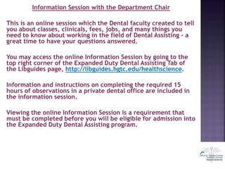 Information Session with the Department Chair
This is an online session which the Dental faculty created to tell
you about classes, clinicals, fees, jobs, and many things you
need to know about working in the field of Dental Assisting - a
great time to have your questions answered.
You may access the online Information Session by going to the
top right corner of the Expanded Duty Dental Assisting Tab of
the Libguides page, http://libguides.hgtc.edu/healthscience.
Information and instructions on completing the required 15
hours of observations in a private dental office are included in
the information session.
Viewing the online Information Session is a requirement that
must be completed before you will be eligible for admission into
the Expanded Duty Dental Assisting program.
 