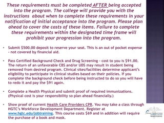These requirements must be completed AFTER being accepted
into the program. The college will provide you with the
instructions about when to complete these requirements in your
notification of initial acceptance into the program. Please plan
ahead to cover the costs of these items. Failure to complete
these requirements within the designated time frame will
prohibit your progression into the program.
• Submit $500.00 deposit to reserve your seat. This is an out of pocket expense
– not covered by financial aid.
• Pass Certified Background Check and Drug Screening – cost to you is $91.00.
The return of an unfavorable CBS and/or UDS may result in student being
removed from desired program. Clinical sites/facilities determine applicant’s
eligibility to participate in clinical studies based on their policies. If you
complete the background check before being instructed to do so you will have
to redo it and pay the $91 again.
• Complete a Health Physical and submit proof of required immunizations.
(Physical cost is your responsibility so plan ahead financially.)
• Show proof of current Health Care Providers CPR. You may take a class through
HGTC’s Workforce Development Department. Register at
www.hgtc.edu/jobtraining. This course costs $69 and in addition will require
the purchase of a book and mask.
 