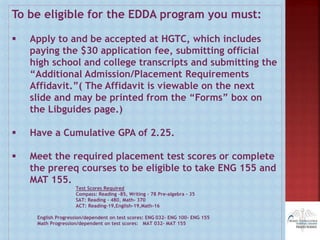 To be eligible for the EDDA program you must:
 Apply to and be accepted at HGTC, which includes
paying the $30 application fee, submitting official
high school and college transcripts and submitting the
“Additional Admission/Placement Requirements
Affidavit.”( The Affidavit is viewable on the next
slide and may be printed from the “Forms” box on
the Libguides page.)
 Have a Cumulative GPA of 2.25.
 Meet the required placement test scores or complete
the prereq courses to be eligible to take ENG 155 and
MAT 155.
Test Scores Required
Compass: Reading -85, Writing – 78 Pre-algebra - 35
SAT: Reading – 480, Math- 370
ACT: Reading-19,English-19,Math-16
English Progression/dependent on test scores: ENG 032- ENG 100- ENG 155
Math Progression/dependent on test scores: MAT 032- MAT 155
 