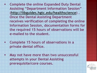  Complete the online Expanded Duty Dental
Assisting “Department Information Session”
(http://libguides.hgtc.edu/healthscience) .
Once the Dental Assisting Department
receives verification of completing the online
Information Session, documentation forms for
the required 15 hours of observations will be
e-mailed to the student.
 Complete 15 hours of observations in a
private dental office.
 May not have more than two unsuccessful
attempts in your Dental Assisting
prerequisite/core courses.
 