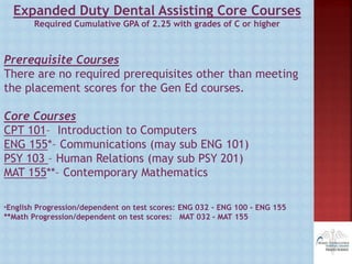 Expanded Duty Dental Assisting Core Courses
Required Cumulative GPA of 2.25 with grades of C or higher
Prerequisite Courses
There are no required prerequisites other than meeting
the placement scores for the Gen Ed courses.
Core Courses
CPT 101– Introduction to Computers
ENG 155*– Communications (may sub ENG 101)
PSY 103 – Human Relations (may sub PSY 201)
MAT 155**– Contemporary Mathematics
*English Progression/dependent on test scores: ENG 032 - ENG 100 - ENG 155
**Math Progression/dependent on test scores: MAT 032 - MAT 155
 