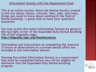 Information Session with the Department Chair
This is an online session which the Dental faculty created
to tell you about classes, clinicals, fees, jobs, and many
things you need to know about working in the field of
Dental Assisting - a great time to have your questions
answered.
You may access the online Information Session by going to
the top right corner of the Expanded Duty Dental Assisting
Tab of the Libguides page,
http://libguides.hgtc.edu/healthscience.
Information and instructions on completing the required
15 hours of observations in a private dental office are
included in the information session.
Viewing the online Information Session is a requirement
that must be completed before you will be eligible for
admission into the Expanded Duty Dental Assisting
program.
 