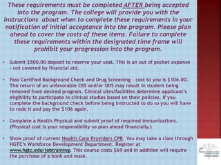These requirements must be completed AFTER being accepted
into the program. The college will provide you with the
instructions about when to complete these requirements in your
notification of initial acceptance into the program. Please plan
ahead to cover the costs of these items. Failure to complete
these requirements within the designated time frame will
prohibit your progression into the program.
• Submit $500.00 deposit to reserve your seat. This is an out of pocket expense
– not covered by financial aid.
• Pass Certified Background Check and Drug Screening – cost to you is $106.00.
The return of an unfavorable CBS and/or UDS may result in student being
removed from desired program. Clinical sites/facilities determine applicant’s
eligibility to participate in clinical studies based on their policies. If you
complete the background check before being instructed to do so you will have
to redo it and pay the $106 again.
• Complete a Health Physical and submit proof of required immunizations.
(Physical cost is your responsibility so plan ahead financially.)
• Show proof of current Health Care Providers CPR. You may take a class through
HGTC’s Workforce Development Department. Register at
www.hgtc.edu/jobtraining. This course costs $69 and in addition will require
the purchase of a book and mask.
 