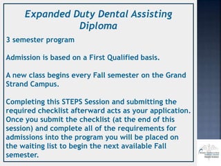 Expanded Duty Dental Assisting
Diploma
3 semester program
Admission is based on a First Qualified basis.
A new class begins every Fall semester on the Grand
Strand Campus.
Completing this STEPS Session and submitting the
required checklist afterward acts as your application.
Once you submit the checklist (at the end of this
session) and complete all of the requirements for
admissions into the program you will be placed on
the waiting list to begin the next available Fall
semester.
 