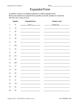 Expanded Form worksheet 1                                        Name _________________________

                                               Expanded Form
  A number written as an addition problem is called expanded form.
  Write each number in expanded form and then write the number in word form.
  The first one is done for you.
          Number                     Expanded form                    Number word

   1.          21          __________20 + 1__________       __________twenty one_____________

   2.          14          _________________________        _________________________________

    3          28          _________________________        _________________________________

   4.          36          _________________________        _________________________________

   5.          59           ________________________        _________________________________

   6.          97          _________________________        _________________________________

   7.         105          _________________________        _________________________________

   8.          44          _________________________        _________________________________

   9.          62          _________________________        _________________________________

   10.        111          _________________________        _________________________________

   11.         94          _________________________        _________________________________

   12.        205          _________________________        _________________________________

   13.         17          _________________________        _________________________________

   14.         78          _________________________        _________________________________

   15.         82          _________________________        _________________________________

   16.         95          _________________________        _________________________________

   17.         41          _________________________        _________________________________

   18.        174          _________________________        _________________________________

   19.         46          _________________________        _________________________________

   20.         55          _________________________        _________________________________




Copyright ©2004 T. Smith Publishing. All rights reserved.                      www.tlsbooks.com
 
