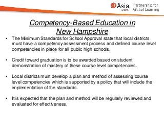 Competency-Based Education in
                 New Hampshire
• The Minimum Standards for School Approval state that local districts
  must have a competency assessment process and defined course level
  competencies in place for all public high schools.

• Credit toward graduation is to be awarded based on student
  demonstration of mastery of these course level competencies.

• Local districts must develop a plan and method of assessing course
  level competencies which is supported by a policy that will include the
  implementation of the standards.

• It is expected that the plan and method will be regularly reviewed and
  evaluated for effectiveness.
 