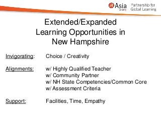 Extended/Expanded
                Learning Opportunities in
                    New Hampshire
Invigorating:     Choice / Creativity

Alignments:       w/ Highly Qualified Teacher
                  w/ Community Partner
                  w/ NH State Competencies/Common Core
                  w/ Assessment Criteria

Support:          Facilities, Time, Empathy
 