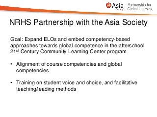 NRHS Partnership with the Asia Society

Goal: Expand ELOs and embed competency-based
approaches towards global competence in the afterschool
21st Century Community Learning Center program

• Alignment of course competencies and global
  competencies

• Training on student voice and choice, and facilitative
  teaching/leading methods
 