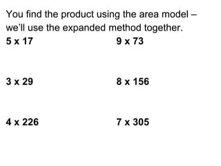 You find the product using the area model –
we’ll use the expanded method together.
5 x 17                   9 x 73



3 x 29                  8 x 156



4 x 226                 7 x 305
 