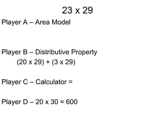 23 x 29
Player A – Area Model



Player B – Distributive Property
    (20 x 29) + (3 x 29)

Player C – Calculator =

Player D – 20 x 30 = 600
 
