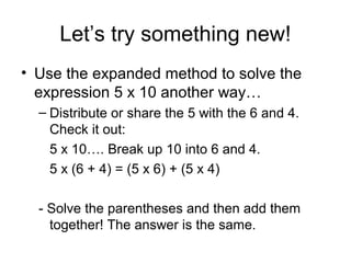 Let’s try something new!
• Use the expanded method to solve the
  expression 5 x 10 another way…
  – Distribute or share the 5 with the 6 and 4.
    Check it out:
    5 x 10…. Break up 10 into 6 and 4.
    5 x (6 + 4) = (5 x 6) + (5 x 4)

  - Solve the parentheses and then add them
    together! The answer is the same.
 