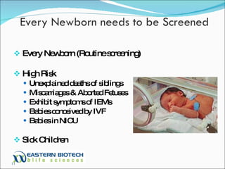 Every Newborn (Routine screening) High Risk Unexplained deaths of siblings Miscarriages & Aborted Fetuses Exhibit symptoms of IEMs Babies conceived by IVF Babies in NICU Sick Children Every Newborn needs to be Screened 
