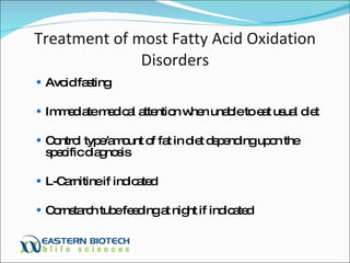 Treatment of most Fatty Acid Oxidation Disorders Avoid fasting Immediate medical attention when unable to eat usual diet Control type/amount of fat in diet depending upon the specific diagnosis L-Carnitine if indicated Cornstarch tube feeding at night if indicated 