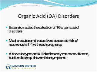 Organic Acid (OA) Disorders Expansion added the detection of 16 organic acid disorders Most are autosomal recessive disorders so risk of recurrence is 1:4 with each pregnancy A few sub-types are X-linked so only males are affected, but females may show milder symptoms 