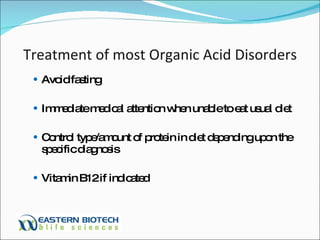 Treatment of most Organic Acid Disorders Avoid fasting Immediate medical attention when unable to eat usual diet Control type/amount of protein in diet depending upon the specific diagnosis Vitamin B12 if indicated 