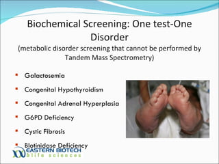 Biochemical Screening: One test-One Disorder (metabolic disorder screening that cannot be performed by Tandem Mass Spectrometry) Galactosemia Congenital Hypothyroidism Congenital Adrenal Hyperplasia G6PD Deficiency Cystic Fibrosis BIotinidase Deficiency 