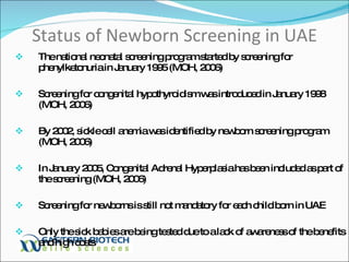 Status of Newborn Screening in UAE The national neonatal screening program started by screening for phenylketonuria in January 1995 (MOH, 2006) Screening for congenital hypothyroidism was introduced in January 1998 (MOH, 2006) By 2002, sickle cell anemia was identified by newborn screening program (MOH, 2006) In January 2005, Congenital Adrenal Hyperplasia has been included as part of the screening (MOH, 2006) Screening for newborns is still not mandatory for each child born in UAE Only the sick babies are being tested due to a lack of awareness of the benefits and high costs 