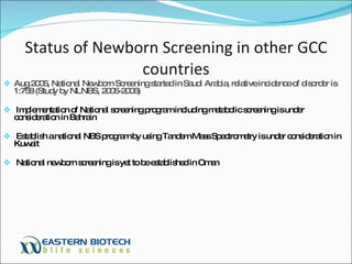 Status of Newborn Screening in other GCC countries Aug 2005, National Newborn Screening started in Saudi Arabia, relative incidence of disorder is 1:758 (Study by NLNBS, 2005-2006) Implementation of National screening program including metabolic screening is under consideration in Bahrain Establish a national NBS program by using Tandem Mass Spectrometry is under consideration in Kuwait  National newborn screening is yet to be established in Oman 
