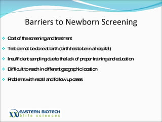 Barriers to Newborn Screening Cost of the screening and treatment Test cannot be done at birth (birth has to be in a hospital) Insufficient sampling due to the lack of proper training and education Difficult to reach in different geographic location Problems with recall and follow up cases 