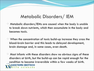 Metabolic Disorders/ IEM Metabolic disorders/IEMs are caused when the body is unable to break down nutrients, which then accumulate in the body and becomes toxic.  When the concentration of toxic build-up increase they cross the blood-brain barrier and this leads to delayed development, brain damage and, in some cases, even death.  Most infants with these disorders show no obvious signs of these disorders at birth, but the build-up can be rapid enough for the condition to become irreversible within a few weeks of birth.  