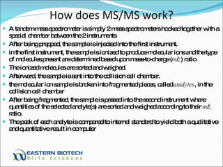 How does MS/MS work? A tandem mass spectrometer is simply 2 mass spectrometers hooked together with a special chamber between the 2 instruments  After being prepped, the sample is injected into the first instrument. in the first instrument, the sample is ionized to produce molecular ions and the type of molecules present are determined based upon mass-to-charge ( m / z ) ratio The ionized molecules are sorted and weighed. Afterward, the sample is sent into the collision cell chamber. the molecular ion sample is broken into fragmented pieces, called  analytes , in the collision cell chamber After being fragmented, the sample is passed into the second instrument where quantities of the selected analyte(s) are sorted and weighed according to their  m / z  ratio.  The peak of each analyte is compared to internal standard to yield both a qualitative and quantitative result in computer 