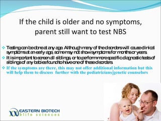 If the child is older and no symptoms, parent still want to test NBS Testing can be done at any age. Although many of the disorders will cause clinical symptoms at an early age, some may not show symptoms for months or years.  It is important to screen all siblings, or to perform more specific diagnostic tests of siblings of any babies found to have one of these disorders.  If the symptoms are there, this may not offer additional information but this will help them to discuss  further with the pediatricians/genetic counselors 