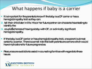 What happens if baby is a carrier It is important for the parents to know if the baby is a CF carrier or has a hemoglobinopathy trait so they can:  tell their child later in life. His or her future partner can choose to have testing to identify the  couple’s chances of having a baby with CF, or a clinically significant hemoglobinopathy.  If the baby is a CF carrier or has a hemoglobinopathy trait, one parent is almost certainly a carrier. There is a small risk that both parents are carriers which would have implications for future pregnancies. Resources are available to assist in counseling families with regards to these issues.  
