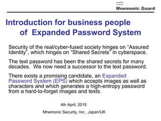Introduction for business people
of Expanded Password System
Security of the real/cyber-fused society hinges on “Assured
Identity”, which hinges on “Shared Secrets” in cyberspace.
The text password has been the shared secrets for many
decades. We now need a successor to the text password.
There exists a promising candidate, an Expanded
Password System (EPS) which accepts images as well as
characters and which generates a high-entropy password
from a hard-to-forget images and texts. 　
20th April, 2015
Mnemonic Security, Inc., Japan/UK
 