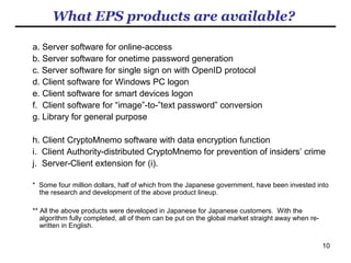 10
What market potential does EPS have?
With billions of people suffering the same big headache, the problem to be
addressed by our solution is huge, Substantial revenues will be expected for
the business of providing the most practicable solution.
Global sales forecasts are difficult to figure out at this stage. The number of
some US$1 million over the past non-turbulent 10 years that we experienced in
Japan probably does not make a good clue to the figures for the globally
turbulent future.
The vacuum for comprehensive and practicable solutions will probably be just
vast that will come up in front of us when the hyped misleading stories of
"password-killer" solutions have evaporated. The sales in 3 - 5 years' time
could be in the order of $10m or $100m or $1bn.
How quickly we can reach $100m sales will largely hinge on how quickly the
false sense of security about the "password-dependent password-killer"
biometric products gets killed dead. For people who take it for granted that the
password problem will eventually be solved by the dazzling “password-killer”
solutions would find it difficult to agree with us that our products will have a
sizeable share on the market for the solutions to the password problem.
 