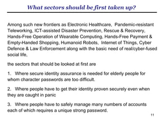 11
What EPS products are available?
a. Server software for online-access 　　　
b. Server software for onetime password generation
c. Server software for single sign on with OpenID protocol
d. Client software for Windows PC logon 　　　
e. Client software for smart devices logon
f. Client software for “image”-to-”text password” conversion 　　　　　
g. Library for general purpose
h. Client CryptoMnemo software with data encryption function
i. Client Authority-distributed CryptoMnemo for prevention of insiders’ crime
j. Server-Client extension for (i).
* Some four million dollars, half of which from the Japanese government, have been invested into
the research and development of the above product lineup.
** All the above products were developed in Japanese for Japanese customers. With the
algorithm fully completed, all of them can be put on the global market straight away when re-
written in English.
 