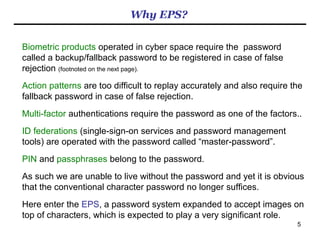5
What problems is EPS expected to solve?
- White House cyber czar's goal: 'Kill the password dead'
http://www.federalnewsradio.com/241/3646015/White-House-cyber-czars-goal-Kill-the-password-dead
“He cited studies showing as much as 80 percent of cyber intrusions — "some ridiculously
high number," he said — are caused by exploiting weak or stolen passwords.”
- Cybercrime and espionage costs $445 billion annually
http://www.washingtonpost.com/world/national-security/report-cybercrime-and-espionage-costs-445-billion-annually/2014/06/09/8995291c-ecce-
11e3-9f5c-9075d5508f0a_story.html
“CSIS used several methods to arrive at a range of estimates, from $375 billion to as
much as $575 billion.”
- Passwords Still Pose Big Security Risks
http://www.paymentssource.com/news/passwords-still-pose-big-security-risks-3018257-1.html
“Many “advanced data stealing attacks” happen simply from poor password practices.”
- Soon Hackers May Topple Global Economy
http://i-hls.com/2014/05/report-soon-hackers-may-topple-global-economy/?utm_source=rss&utm_medium=rss&utm_campaign=report-soon-
hackers-may-topple-global-economy&utm_source=Meital&utm_medium=Meital&utm_campaign=RSS
“Within the next five to seven years, as much as $21 trillion in global economic-value
creation depends on robust cyber security”.
 