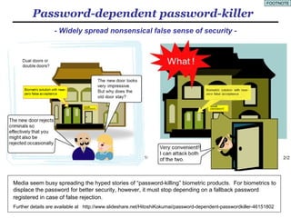 6
Why EPS?
Biometric products operated in cyber space require the password
called a backup/fallback password to be registered in case of false
rejection (footnoted on the next page).
Action patterns are too difficult to replay accurately and also require the
fallback password in case of false rejection.
Multi-factor authentications require the password as one of the factors..
ID federations (single-sign-on services and password management
tools) are operated with the password called “master-password”.
PIN and passphrases belong to the password.
As such we are unable to live without the password and yet it is obvious
that the conventional character password no longer suffices.
Here enter the EPS, a password system expanded to accept images on
top of characters, which is expected to play a very significant role. 　
 