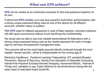 8
What are our competitions?
Setting aside the hyped stories of “password-dependent password-killer”
solutions that are causing nonsensical false sense of security, among the
broader password family are
1. Pattern-on-grid: The drawbacks of this method are (1) complicated patterns
could have a very high entropy but humans cannot remember multiple numbers
of such complicated patterns and (2) simple patterns like alphabets are easy to
remember but are fully known to criminals as well.
2. Simple pictorial password: Not all the pictures are good for passwords.
Pictures or outstanding features on pictures that we manage to remember
afresh are subject to the cognitive phenomenon called “interference of memory”
if not as badly as meaningless random characters. So it is still easy-to-break if
it is easy-to-remember and hard-to-remember if it is hard-to-break.
3. Facelock: Researchers at York University who specialize in cognitive
psychology came up with a competitive approach by using friends’ faces as the
hard-to-forget passwords, which is far less subject to “interference of memory”
and therefore users can manage many of them at a time, though it is not
sufficiently hard-to-break. We have now teamed up with them.
Remark: It is possible to deploy all the above on the EPS platform as the
variations. 　
 