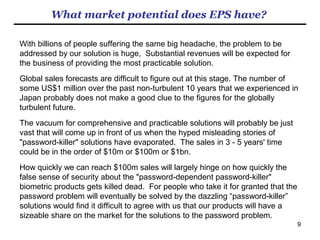 9
What can EPS achieve?
EPS can be viewed as an enhanced successor to text-only password systems on
its own.
Furthermore EPS enables us to see truly powerful multi-factor authentications with
a strong unique password being used as one of the factors for all different
accounts, whether indoor or outdoor.
With EPS used for fallback passwords in case of false rejection, biometric solutions
will offer good convenience without much sacrificing the confidentiality.
We would also be able to see truly reliable decentralized ID federations with a
strong unique password being used as the master-password for each of single-
sign-on services and password management tools.
The outcome will be the most highly assured identity achieved through the most
reliable “shared secrets”, which is indispensable for the coming age of
Electronic Healthcare, Pandemic-resistant Teleworking, ICT-assisted Disaster
Prevention, Rescue & Recovery, Hands-Free Operation of Wearable Computing,
Hands-Free Payment & Empty-Handed Shopping, Humanoid Robots, Internet of
Things and, needless to say, Cyber Defence & Law Enforcement along with the
basic need of real/cyber-fused social life.
 