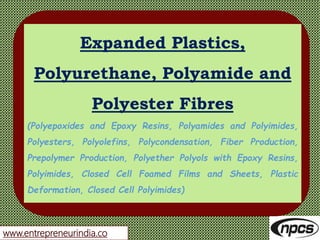 www.entrepreneurindia.co
Expanded Plastics,
Polyurethane, Polyamide and
Polyester Fibres
(Polyepoxides and Epoxy Resins, Polyamides and Polyimides,
Polyesters, Polyolefins, Polycondensation, Fiber Production,
Prepolymer Production, Polyether Polyols with Epoxy Resins,
Polyimides, Closed Cell Foamed Films and Sheets, Plastic
Deformation, Closed Cell Polyimides)
 