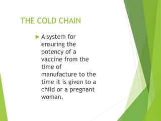 THE COLD CHAIN
 A system for
ensuring the
potency of a
vaccine from the
time of
manufacture to the
time it is given to a
child or a pregnant
woman.
 