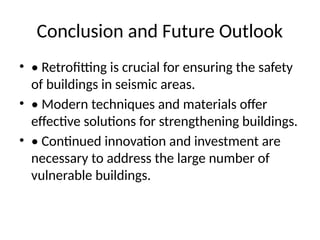 Conclusion and Future Outlook
• • Retrofitting is crucial for ensuring the safety
of buildings in seismic areas.
• • Modern techniques and materials offer
effective solutions for strengthening buildings.
• • Continued innovation and investment are
necessary to address the large number of
vulnerable buildings.
 