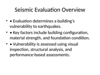 Seismic Evaluation Overview
• • Evaluation determines a building's
vulnerability to earthquakes.
• • Key factors include building configuration,
material strength, and foundation condition.
• • Vulnerability is assessed using visual
inspection, structural analysis, and
performance-based assessments.
 